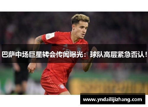 巴萨中场巨星转会传闻曝光：球队高层紧急否认！