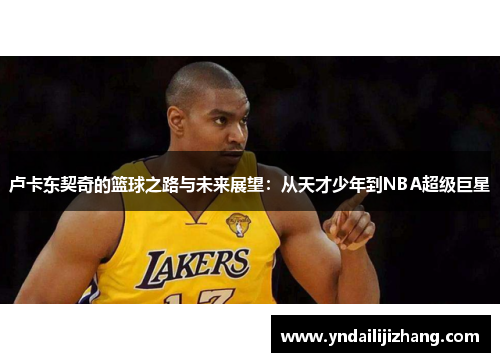 卢卡东契奇的篮球之路与未来展望：从天才少年到NBA超级巨星