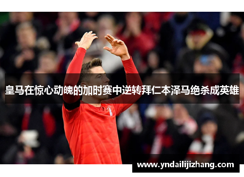 皇马在惊心动魄的加时赛中逆转拜仁本泽马绝杀成英雄