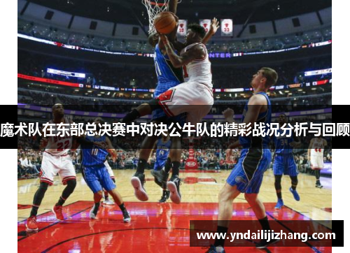 魔术队在东部总决赛中对决公牛队的精彩战况分析与回顾