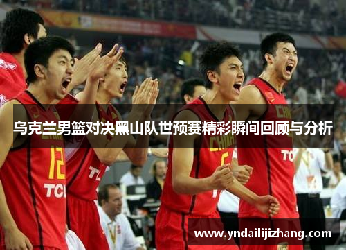 乌克兰男篮对决黑山队世预赛精彩瞬间回顾与分析