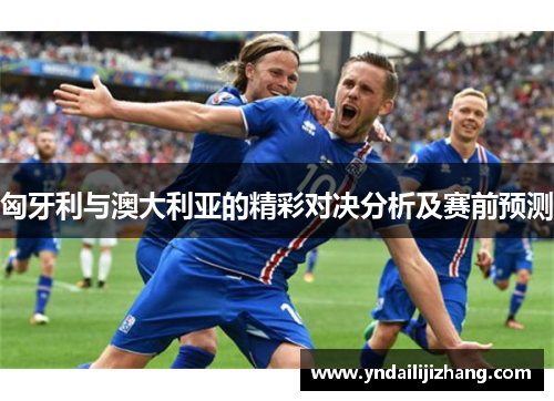 匈牙利与澳大利亚的精彩对决分析及赛前预测