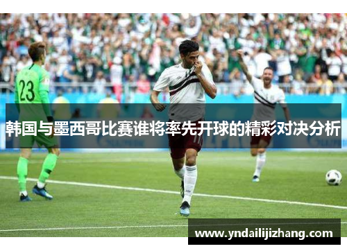 韩国与墨西哥比赛谁将率先开球的精彩对决分析