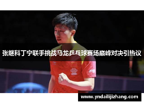张继科丁宁联手挑战马龙乒乓球赛场巅峰对决引热议